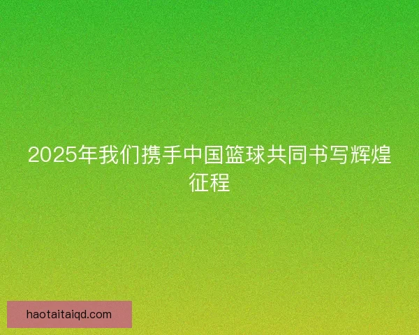 2025年我们携手中国篮球共同书写辉煌征程