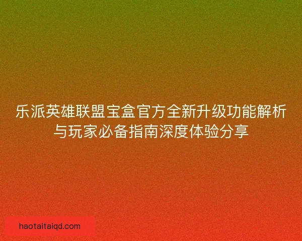 乐派英雄联盟宝盒官方全新升级功能解析与玩家必备指南深度体验分享