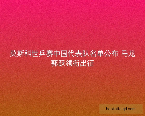 莫斯科世乒赛中国代表队名单公布 马龙郭跃领衔出征