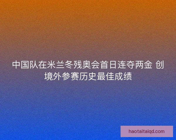 中国队在米兰冬残奥会首日连夺两金 创境外参赛历史最佳成绩 中国队在米兰冬残奥会首日连夺两金 创境外参赛历史最佳成绩