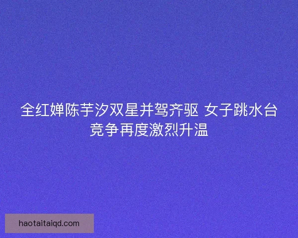 全红婵陈芋汐双星并驾齐驱 女子跳水台竞争再度激烈升温