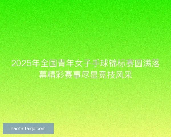 2025年全国青年女子手球锦标赛圆满落幕精彩赛事尽显竞技风采