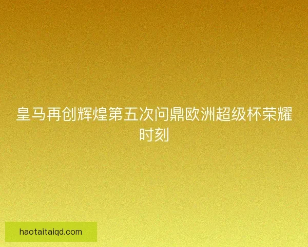 皇马再创辉煌第五次问鼎欧洲超级杯荣耀时刻