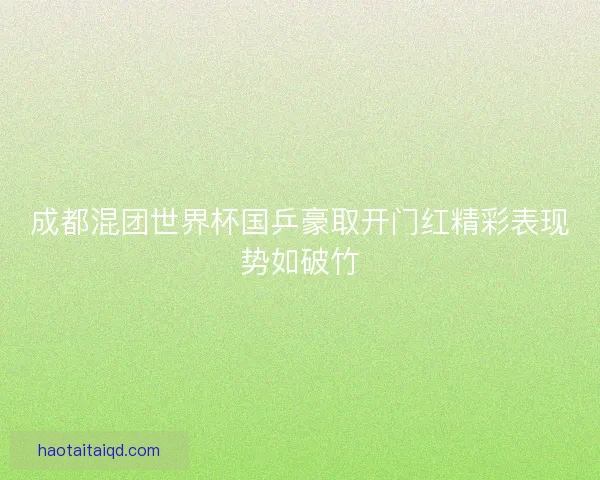 成都混团世界杯国乒豪取开门红精彩表现势如破竹 成都混团世界杯国乒豪取开门红精彩表现势如破竹
