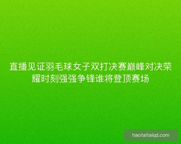 直播见证羽毛球女子双打决赛巅峰对决荣耀时刻强强争锋谁将登顶赛场