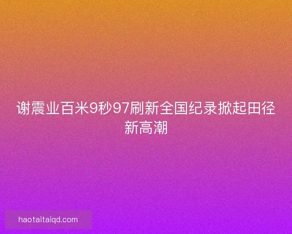谢震业百米9秒97刷新全国纪录掀起田径新高潮 谢震业百米9秒97刷新全国纪录掀起田径新高潮