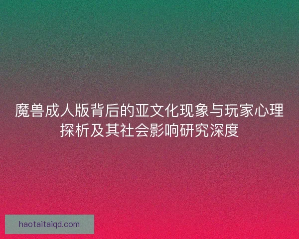 魔兽成人版背后的亚文化现象与玩家心理探析及其社会影响研究深度 魔兽成人版背后的亚文化现象与玩家心理探析及其社会影响研究深度