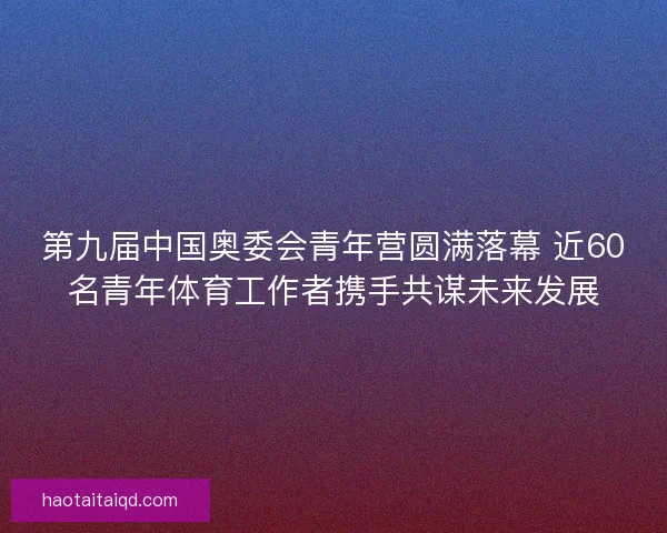 第九届中国奥委会青年营圆满落幕 近60名青年体育工作者携手共谋未来发展 第九届中国奥委会青年营圆满落幕 近60名青年体育工作者携手共谋未来发展