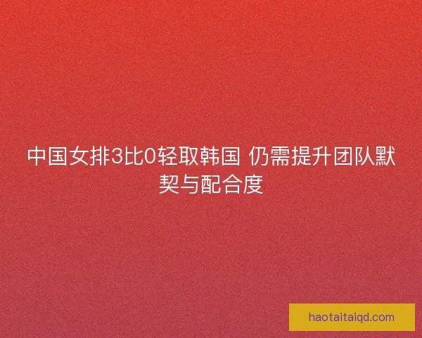 中国女排3比0轻取韩国 仍需提升团队默契与配合度