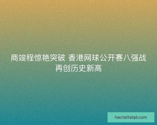 商竣程惊艳突破 香港网球公开赛八强战再创历史新高 商竣程惊艳突破 香港网球公开赛八强战再创历史新高