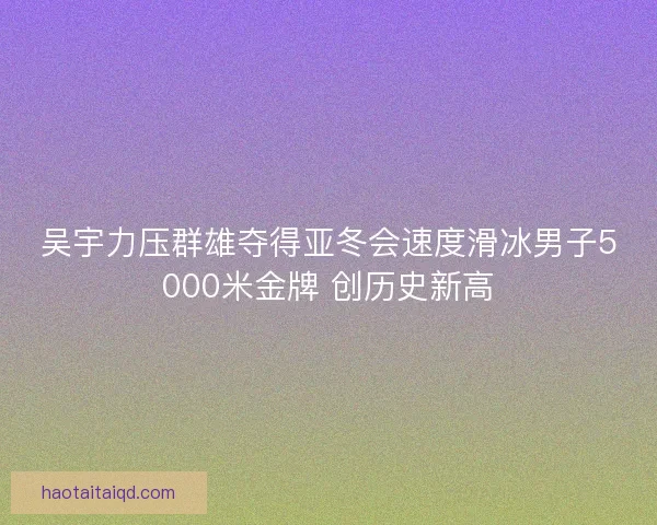 吴宇力压群雄夺得亚冬会速度滑冰男子5000米金牌 创历史新高