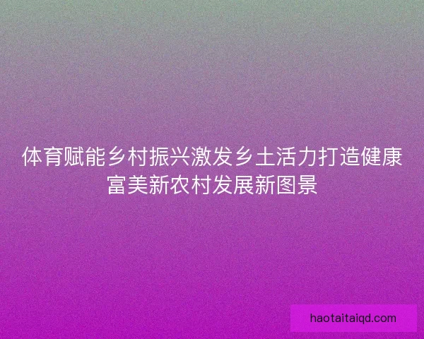 体育赋能乡村振兴激发乡土活力打造健康富美新农村发展新图景