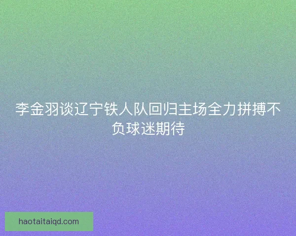 李金羽谈辽宁铁人队回归主场全力拼搏不负球迷期待 李金羽谈辽宁铁人队回归主场全力拼搏不负球迷期待