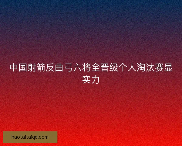 中国射箭反曲弓六将全晋级个人淘汰赛显实力 中国射箭反曲弓六将全晋级个人淘汰赛显实力