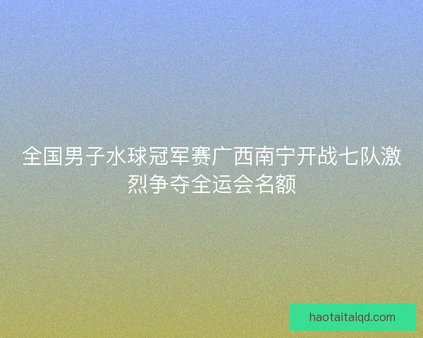 全国男子水球冠军赛广西南宁开战七队激烈争夺全运会名额