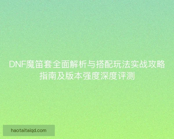 DNF魔笛套全面解析与搭配玩法实战攻略指南及版本强度深度评测 DNF魔笛套全面解析与搭配玩法实战攻略指南及版本强度深度评测