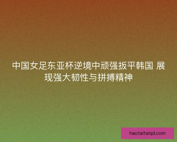 中国女足东亚杯逆境中顽强扳平韩国 展现强大韧性与拼搏精神 中国女足东亚杯逆境中顽强扳平韩国 展现强大韧性与拼搏精神