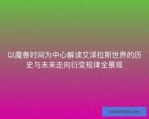 以魔兽时间为中心解读艾泽拉斯世界的历史与未来走向衍变规律全景观